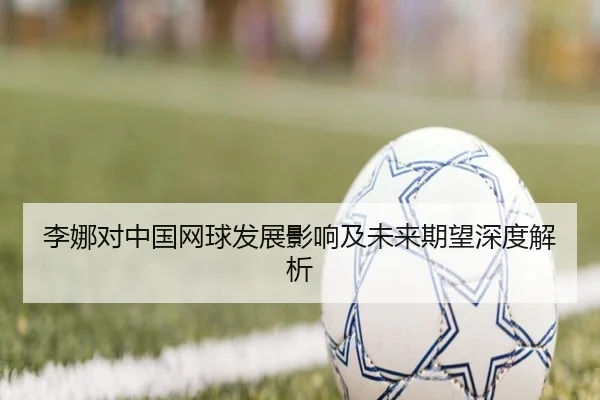 李娜对中国网球发展影响及未来期望深度解析